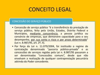 CONCEITO LEGAL
• Concessão de serviço público “é a transferência da prestação de
serviço público, feita pela União, Estados, Distrito Federal e
Municípios, mediante concorrência, a pessoa jurídica ou
consórcio de empresas, que demonstre capacidade para o seu
desempenho, por sua conta e risco e por prazo determinado”
(Lei n. 8.987/95, art. 2º, II).
• Por força da Lei n. 11.079/2004, foi instituído o regime de
contratação denominado “parceria público-privada” e as
concessões de serviços regidas pela Lei n. 8.987/95 passaram a
ser denominadas “concessões comuns”, desde que não
envolvam a realização de qualquer contraprestação pecuniária
advinda do Poder concedente.
CONCESSÃO DO SERVIÇO PÚBLICO
 