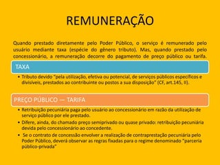 REMUNERAÇÃO
Quando prestado diretamente pelo Poder Público, o serviço é remunerado pelo
usuário mediante taxa (espécie do gênero tributo). Mas, quando prestado pelo
concessionário, a remuneração decorre do pagamento de preço público ou tarifa.
Tem-se, pois:
TAXA
• Tributo devido “pela utilização, efetiva ou potencial, de serviços públicos específicos e
divisíveis, prestados ao contribuinte ou postos a sua disposição” (CF, art.145, II).
PREÇO PÚBLICO — TARIFA
• Retribuição pecuniária paga pelo usuário ao concessionário em razão da utilização de
serviço público por ele prestado.
• Difere, ainda, do chamado preço semiprivado ou quase privado: retribuição pecuniária
devida pelo concessionário ao concedente.
• Se o contrato de concessão envolver a realização de contraprestação pecuniária pelo
Poder Público, deverá observar as regras fixadas para o regime denominado “parceria
público-privada”
 