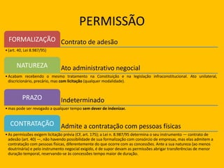 PERMISSÃO
Contrato de adesãoFORMALIZAÇÃO
•(art. 40, Lei 8.987/95)
Ato administrativo negocialNATUREZA
•Acabam recebendo o mesmo tratamento na Constituição e na legislação infraconstitucional. Ato unilateral,
discricionário, precário, mas com licitação (qualquer modalidade).
IndeterminadoPRAZO
•mas pode ser revogado a qualquer tempo sem dever de indenizar.
Admite a contratação com pessoas físicasCONTRATAÇÃO
•As permissões exigem licitação prévia (CF, art. 175); a Lei n. 8.987/95 determina o seu instrumento — contrato de
adesão (art. 40) —, não havendo possibilidade de sua formalização com consórcio de empresas, mas elas admitem a
contratação com pessoas físicas, diferentemente do que ocorre com as concessões. Ante a sua natureza (ao menos
doutrinária) e pelo instrumento negocial exigido, é de supor devam as permissões abrigar transferências de menor
duração temporal, reservando-se às concessões tempo maior de duração.
 
