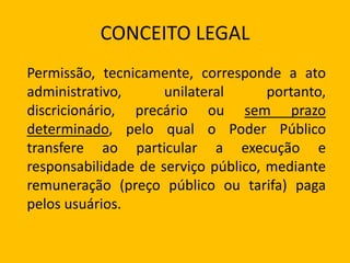 CONCEITO LEGAL
Permissão, tecnicamente, corresponde a ato
administrativo, unilateral portanto,
discricionário, precário ou sem prazo
determinado, pelo qual o Poder Público
transfere ao particular a execução e
responsabilidade de serviço público, mediante
remuneração (preço público ou tarifa) paga
pelos usuários.
 