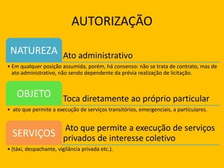 AUTORIZAÇÃO
Ato administrativoNATUREZA
• Em qualquer posição assumida, porém, há consenso: não se trata de contrato, mas de
ato administrativo, não sendo dependente da prévia realização de licitação.
Toca diretamente ao próprio particularOBJETO
• ato que permite a execução de serviços transitórios, emergenciais, a particulares.
Ato que permite a execução de serviços
privados de interesse coletivoSERVIÇOS
• (táxi, despachante, vigilância privada etc.).
 