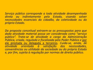 Serviço público corresponde a toda atividade desempenhada
direta ou indiretamente pelo Estado, visando solver
necessidades essenciais do cidadão, da coletividade ou do
próprio Estado.
Da proposta conceitual extraem-se os pressupostos para que
dada atividade material possa ser considerada como “serviço
público”. Trata-se de atividade a cargo da Administração
Pública, criada, regulada e fiscalizada pelo Poder Público e por
ele prestada ou delegada a terceiros. Cuida-se, ainda, de
atividade orientada à satisfação das necessidades,
conveniências ou utilidade da sociedade ou do próprio Estado
e, por fim, sujeita à regulação por normas de direito público.
 