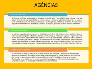 AGÊNCIAS
• O atributo conferido à autarquia ou fundação instituída pelo Poder Público para otimizar recursos,
reduzir custo e melhorar a prestação de serviços recebe o nome de agência executiva. Não se trata de
nova entidade estatal, mas de novo atributo ou qualificação da entidade já existente. A matéria está
regulada no âmbito federal, devendo os Estados e Municípios, querendo, instituir idêntico tratamento.
AGÊNCIAS EXECUTIVAS
• As agências reguladoras devem exercer a fiscalização, controle e, sobretudo, o poder regulador incidente
sobre serviços delegados a terceiros. Correspondem, assim, a autarquias sujeitas a regime especial,
criadas por lei para aquela finalidade específica. Diz-se que seu regime é especial, ante a maior ou
menor autonomia que detêm e à forma de provimento de seus cargos diretivos (por mandato certo e
afastada a possibilidade de exoneração ad nutum). Não são, porém, independentes. Estão sujeitas ao
mesmo tratamento das autarquias, e passíveis de idênticos mecanismos de controle (interno e externo).
AGÊNCIAS REGULADORAS
• As concessões de serviços públicos ou de obras públicas que envolvam a realização de investimentos
pecuniários pelo poder concedente devem observar as normas gerais fixadas pela Lei n. 11.079/2004,
que institui o regime denominado “parceria público-privada”. A União deve observar as normas
disciplinadas na lei citada, mas os demais entes federados legislarão sobre a matéria, disciplinando a
aplicação do regime de contratação no âmbito de sua competência.
PARCERIA PÚBLICO-PRIVADA
 