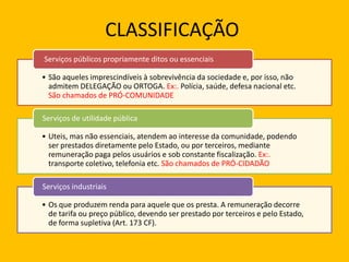 CLASSIFICAÇÃO
• São aqueles imprescindíveis à sobrevivência da sociedade e, por isso, não
admitem DELEGAÇÃO ou ORTOGA. Ex:. Polícia, saúde, defesa nacional etc.
São chamados de PRÓ-COMUNIDADE
Serviços públicos propriamente ditos ou essenciais
• Uteis, mas não essenciais, atendem ao interesse da comunidade, podendo
ser prestados diretamente pelo Estado, ou por terceiros, mediante
remuneração paga pelos usuários e sob constante fiscalização. Ex:.
transporte coletivo, telefonia etc. São chamados de PRÓ-CIDADÃO
Serviços de utilidade pública
• Os que produzem renda para aquele que os presta. A remuneração decorre
de tarifa ou preço público, devendo ser prestado por terceiros e pelo Estado,
de forma supletiva (Art. 173 CF).
Serviços industriais
 