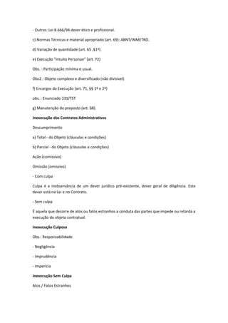 - Outras: Lei 8.666/94 dever ético e profissional.
c) Normas Técnicas e material apropriado (art. 69): ABNT/INMETRO.
d) Variação de quantidade (art. 65 ,§1º)
e) Execução "Intuito Personae" (art. 72)
Obs. : Participação mínima e usual.
Obs2.: Objeto complexo e diversificado (não divisível)
f) Encargos da Execução (art. 71, §§ 1º e 2º)
obs. : Enunciado 331/TST
g) Manutenção do preposto (art. 68).
Inexecução dos Contratos Administrativos
Descumprimento
a) Total - do Objeto (cláusulas e condições)
b) Parcial - do Objeto (cláusulas e condições)
Ação (comissivo)
Omissão (omissivo)
- Com culpa
Culpa é a inobservância de um dever jurídico pré-existente, dever geral de diligência. Este
dever está na Lei e no Contrato.
- Sem culpa
É aquela que decorre de atos ou fatos estranhos a conduta das partes que impede ou retarda a
execução do objeto contratual.
Inexecução Culposa
Obs.: Responsabilidade
- Negligência
- Imprudência
- Imperícia
Inexecução Sem Culpa
Atos / Fatos Estranhos
 