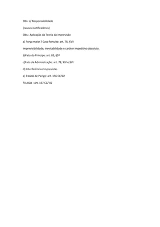 Obs: s/ Responsabilidade
(causas Justificadoras)
Obs.: Aplicação da Teoria da imprevisão
a) Força maior / Caso fortuito: art. 78, XVII
imprevisibilidade, inevitabilidade e caráter impeditivo absoluto.
b)Fato do Príncipe: art. 65, §5º
c)Fato da Administração: art. 78, XIV e XVI
d) Interferências Imprevistas
e) Estado de Perigo: art. 156 CC/02
f) Lesão : art. 157 CC/ 02
 