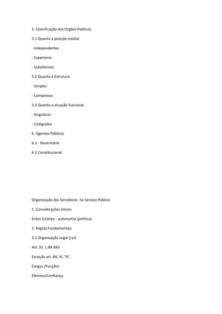5. Classificação dos Orgãos Públicos
5.1 Quanto a posição estatal
- Independentes
- Superiores
- Subalternos
5.2 Quanto a Estrutura
- Simples
- Compostos
5.3 Quanto a atuação funcional
- Singulares
- Colegiados
6. Agentes Públicos
6.1 - Doutrinário
6.2 Constitucional
Organização dos Servidores no Serviço Público
1. Considerações Gerais
Entes Estatais - autonomia (política)
2. Regras Fundamentais
2.1 Organização Legal (Lei)
Art. 37, I; 84 XXV
Exceção art. 84, VI, "b".
Cargos /Funções
Efetivos/Confiança
 