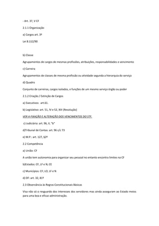 - Art. 37, V CF
2.1.1 Organização
a) Cargos art. 3º
Lei 8.112/90
b) Classe
Agrupamentos de cargos de mesmas profissões, atribuições, responsabilidades e vencimento
c) Carreira
Agrupamentos de classes de mesma profissão ou atividade segunda a hierarquia do serviço
d) Quadro
Conjunto de carreiras, cargos isolados, e funções de um mesmo serviço órgão ou poder
2.1.2 Criação / Extinção de Cargos
a) Executivos: art.61.
b) Legislativo: art. 51, IV e 52, XIII (Resolução)
VER A FIXAÇÃO E ALTERAÇÃO DOS VENCIMENTOS DO STF.
c) Judiciário: art. 96, II, "b"
d)Tribunal de Contas: art. 96 c/c 73
e) M.P.: art. 127, §2º
2.2 Competência
a) União: CF
A união tem autonomia para organizar seu pessoal no entanto encontra limites na CF
b)Estados: CF, LF e N; CE
c) Municípios: CF; LO, LF e N
d) DF: art. 32, 81º
2.3 Observância às Regras Constitucionais Básicas
Visa não só o resguardo dos interesses dos servidores mas ainda asseguram ao Estado meios
para uma boa e eficaz administração.
 