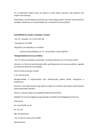 Se a constituição Federal tratar da matéria os entes devem observar, não podendo nem
ampliar nem restringir.
Senão dispor a administração através de suas normas legais podem conceder outros direitos e
vantagens, desde que ,em conformidade com o interesse do serviço público.
Acessibilidade aos Cargos / Empregos / Funções
- Art. 37, I. Exceção : art. 12, §3 e 207, §8
- Estrangeiros: EC 19/98
-Requisitos: Leis Específicas / Lei Federal
Isonomia / Razoabilidade: art. 5º , Lei 8.112/90 e Súmula 683 STF
Obrigatoriedade do Concurso Público.
- Art. 37, II (livre nomeação e exoneração - servidores adnutos), III e IV / Súmula 15/STF
Conceito: é a forma da administração obter aperfeiçoamento dos serviços públicos, segundo
os critérios da eficiência e moralidade.
Forma: Provas ou provas e títulos.
V. art. 236, §3 da CF.
Obrigatoriedade: é imprescindível para administração pública direta, autárquicas e
fundacionais.
Controle: é ato administrativo logo pode ser objeto de controle, pela própria administração,
quanto pelo poder judiciário.
Efeito: (v. súmula 15) gera aos candidatos expectativa de direito.
Validade: 02 anos prorrogado por igual período, contados da homologação do concurso.
Provimento:
Ver Lei 8.112/90 art. 9º
Art. 13 a 20.
Obs. Cancelamento:
- Art. 13, §6 / 15, §2 da Lei 8.112/90.
Desinvestidura:
 