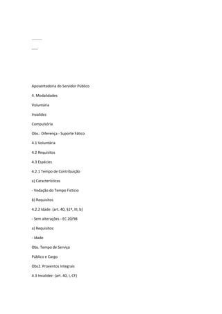 ..........
......
Aposentadoria do Servidor Público
4. Modalidades
Voluntária
Invalidez
Compulsória
Obs.: Diferença - Suporte Fático
4.1 Voluntária
4.2 Requisitos
4.3 Espécies
4.2.1 Tempo de Contribuição
a) Características
- Vedação do Tempo Fictício
b) Requisitos
4.2.2 Idade: (art. 40, §1º, III, b)
- Sem alterações - EC 20/98
a) Requisitos:
- Idade
Obs. Tempo de Serviço
Público e Cargo
Obs2. Proventos Integrais
4.3 Invalidez: (art. 40, I, CF)
 