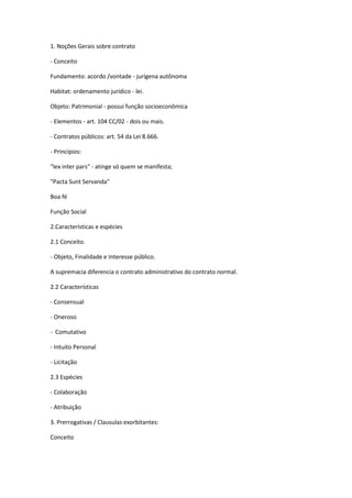 1. Noções Gerais sobre contrato
- Conceito
Fundamento: acordo /vontade - jurígena autônoma
Habitat: ordenamento jurídico - lei.
Objeto: Patrimonial - possui função socioeconômica
- Elementos - art. 104 CC/02 - dois ou mais.
- Contratos públicos: art. 54 da Lei 8.666.
- Princípios:
"lex inter pars" - atinge só quem se manifesta;
"Pacta Sunt Servanda"
Boa fé
Função Social
2.Características e espécies
2.1 Conceito.
- Objeto, Finalidade e Interesse público.
A supremacia diferencia o contrato administrativo do contrato normal.
2.2 Características
- Consensual
- Oneroso
- Comutativo
- Intuito Personal
- Licitação
2.3 Espécies
- Colaboração
- Atribuição
3. Prerrogativas / Clausulas exorbitantes:
Conceito
 
