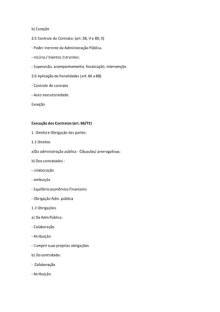 b) Exceção
2.5 Controle do Contrato: (art. 58, V e 80, II)
- Poder Inerente da Administração Pública.
- Incúria / Eventos Estranhos:
- Supervisão, acompanhamento, fiscalização, intervenção.
2.6 Aplicação de Penalidades (art. 86 a 88)
- Controle de contrato
- Auto executoriedade.
Exceção
Execução dos Contratos (art. 66/72)
1. Direito e Obrigação das partes:
1.1 Direitos
a)Da administração pública - Cláusulas/ prerrogativas:
b) Dos contratados :
- colaboração
- atribuição
- Equilíbrio econômico Financeiro
- Obrigação Adm. pública
1.2 Obrigações
a) Da Adm Pública:
- Colaboração
- Atribuição
- Cumprir suas próprias obrigações
b) Do contratado:
- Colaboração
- Atribuição
 