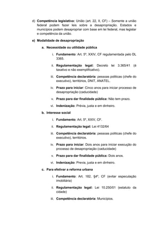 d) Competência legislativa: União (art. 22, II, CF) – Somente a união 
federal podem fazer leis sobre a desapropriação. Estados e 
municípios podem desapropriar com base em lei federal, mas legislar 
e competência da união. 
e) Modalidade de desapropriação 
a. Necessidade ou utilidade pública 
i. Fundamento: Art. 5º, XXIV, CF regulamentada pelo DL 
3365. 
ii. Regulamentação legal: Decreto lei 3.365/41 (é 
taxativo e não exemplificativo). 
iii. Competência declaratória: pessoas politicas (chefe do 
executivo), territórios, DNIT, ANATEL. 
iv. Prazo para iniciar: Cinco anos para iniciar processo de 
desapropriação (caducidade) 
v. Prazo para dar finalidade pública: Não tem prazo. 
vi. Indenização: Prévia, justa e em dinheiro. 
b. Interesse social 
i. Fundamento: Art. 5º, XXIV, CF. 
ii. Regulamentação legal: Lei 4132/64 
iii. Competência declaratória: pessoas politicas (chefe do 
executivo), territórios. 
iv. Prazo para iniciar: Dois anos para iniciar execução do 
processo de desapropriação (caducidade) 
v. Prazo para dar finalidade pública: Dois anos. 
vi. Indenização: Previa, justa e em dinheiro. 
c. Para efetivar a reforma urbana 
i. Fundamento: Art. 182, §4º, CF (evitar especulação 
imobiliária) 
ii. Regulamentação legal: Lei 10.250/01 (estatuto da 
cidade) 
iii. Competência declaratória: Municípios. 
 