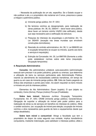 - Necessita da publicação de um ato, especifico. Se o Estado ocupar e 
não publicar o ato, e o proprietário não reclamar em 5 anos, prescreve e passa 
a integrar o patrimônio público. 
a) Iminente perigo público: Art. 5º, XXV; 
b) De terrenos vizinhos ao desapropriado, para realização de 
obras públicas: Art. 36, DL 3365/41 – deve haver obra pública, 
deve haver um terreno vizinho VAZIO (não edificado), desde 
que seja necessário para a edificação da estrutura. 
c) Pesquisa de interesse da arqueologia e pré-história: Art. 13, 
Lei 3924/61 (exceção nas áreas muradas que envolvem 
construções domiciliares); 
d) Rescisão do contrato administrativo: Art. 58, V, Lei 8666/93 (só 
é ocupação temporária se ocupar os imóveis, quanto aos bens 
e serviços é requisição); 
e) Extinção da Concessão: Art. 35, Lei 8987/95 (Somente a união 
pode estabelecer normas sobre este tema (requisição. 
Ocupação temporária) 
4. Requisição Administrativa 
Conceito: Ato administrativo unilateral, auto-executório (administração 
executa sem precisar ir ao poder judiciário), gratuito ou oneroso, que determina 
a utilização de bens ou serviços particulares pela Administração Pública, 
visando ao atendimento de necessidades coletivas transitórias, em tempo de 
guerra ou em caso de iminente perigo público. EX: Célio de Castro pegando os 
ônibus das empresas e pondo para rodar, iria assim requisitar os bens móveis 
e imóveis em prol do interesse público. 
Elementos do Ato Administrativo: Quem (sujeito); O que (objeto ou 
conteúdo), Como (forma), Porque (motivo) Pra que (Finalidade). 
Sobre bem imóvel: Natureza Jurídica: Ocupação Temporária; 
Fundamento: Art. 5º, XXV, CR/88 (iminente perigo público); Características: 
Obrigação de suportar a utilização do imóvel pelo poder público para a 
realização de obras ou de serviços em beneficio do interesse do coletivo. Afeta 
o caráter exclusivo. (ex: ocupação de imóvel para eleição; ocupação de imóveis 
vizinhos a obra necessários para guarda de bens e equipamentos desde que 
esteja desabitado); 
Sobre bem móvel e consumível: Atinge a faculdade que tem o 
proprietário de dispor da coisa segundo sua vontade, implica transferência 
compulsória, mediante indenização, para satisfazer o interesse público; afeta o 
 