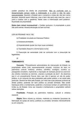 caráter perpétuo do direito de propriedade. Não se confunde com a 
desapropriação porque nesta a indenização é a prior i e não há auto-executoriedade. 
Quando o Estado usa e consome a coisa ele não tem como 
devolver, devendo assim indenizar, mas o bem não será visto mais (ex: usar o 
carro e acabar com a gasolina). Neste caso a indenização será posterior. 
Supressão da propriedade. 
Sobre bem móvel inconsumível – Caráter exclusivo. A propriedade a priori 
não será extinta. Haverá devolução do bem ao final. 
LER AS PÁGINAS 148 A 158; 
b) Finalidade vinculada ao Interesse Público; 
c) Autoexecutoriedade; 
d) Imperatividade (poder de impor suas vontades) 
e) Tipicidade (Assumir a forma típica na lei) 
f) Presunção de veracidade (não se confunde com a presunção de 
legalidade) 
g) 
TOMBAMENTO 18/08 
Conceito: “Procedimento administrativo de intervenção do Estado na 
propriedade alheia (não necessariamente privada), inclusivo de bem no 
patrimônio cultural, histórico, artístico, cientifico, ecológico, turístico ou 
paisagístico brasileiro, implicando a imposição de restrição parcial ao exercício 
dos direitos inerentes ao domínio, visando à proteção do bem”. Ao dizermos 
que é um procedimento fica-se claro que não é apenas um ato do poder 
público, é um conjunto de atos praticados pelo poder público, e as vezes pelo 
particular. Deverá ser feito pelo Estado, por meio das suas pessoas jurídicas de 
direito público, podendo ser bem público ou privado tombado. Não existe 
hierarquia entre o tombamento, podendo o município tombar um patrimônio da 
União ou do Estado. Uma vez imposto o tombamento o proprietário sofrerá 
várias restrições. 
Finalidade: Proteção do patrimônio histórico, cultural e artístico 
nacional. 
Objeto: Bens móveis ou imóveis, materiais ou imateriais (processo de 
fabricação do queijo do serro), públicos ou privados, tomados individualmente 
ou em conjunto. 
 