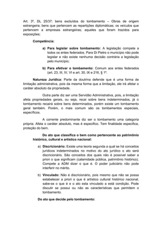 Art. 3º, DL 25/37: bens excluídos do tombamento – Obras de origem 
estrangeira; bens que pertencem as repartições diplomáticas; os veículos que 
pertencem a empresas estrangeiras; aqueles que foram trazidos para 
exposições; 
Competência: 
a) Para legislar sobre tombamento: A legislação compete a 
todos os entes federados. Para Di Pietro o município não pode 
legislar e não existe nenhuma decisão contrária a legislação 
pelo município; 
b) Para efetivar o tombamento: Comum aos entes federados 
(art. 23, III, IV, VI e art. 30, IX e 216, § 1º. 
Natureza Jurídica: Parte da doutrina defende que é uma forma de 
limitação administrativa, pois da mesma forma que a limitação, ele irá afetar o 
caráter absoluto da propriedade. 
Outra parte diz ser uma Servidão Administrativa, pois, a limitação 
afeta propriedades gerais, ou seja, recai sobre bens indeterminados, já o 
tombamento recairá sobre bens determinados, porém existe um tombamento 
geral também. Porém, o mais comum são os tombamentos especiais, 
específicos. 
A corrente predominante diz ser o tombamento uma categoria 
própria. Afeta o caráter absoluto, mas é especifico. Tem finalidade especifica, 
proteção do bem. 
Do ato que classifica o bem como pertencente ao patrimônio 
histórico, cultural e artístico nacional: 
a) Discricionário: Existe uma teoria segunda a qual se há conceitos 
jurídicos indeterminados no motivo do ato jurídico o ato será 
discricionário. São conceitos dos quais não é possível saber a 
priori o que significam (calamidade pública, patrimônio histórico). 
Compete a ADM dizer o que é. O poder judiciário não pode 
interferir no mérito. 
b) Vinculado: Não é discricionário, pois mesmo que não se possa 
estabelecer a priori o que é artístico cultural histórico nacional, 
sabe-se o que é e o ato esta vinculado a está condição. Pode 
discutir se possui ou não as características que permitem o 
tombamento. 
Do ato que decide pelo tombamento: 
 