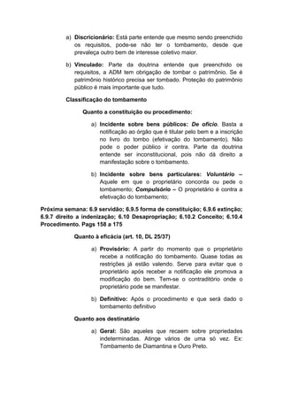 a) Discricionário: Está parte entende que mesmo sendo preenchido 
os requisitos, pode-se não ter o tombamento, desde que 
prevaleça outro bem de interesse coletivo maior. 
b) Vinculado: Parte da doutrina entende que preenchido os 
requisitos, a ADM tem obrigação de tombar o patrimônio. Se é 
patrimônio histórico precisa ser tombado. Proteção do patrimônio 
público é mais importante que tudo. 
Classificação do tombamento 
Quanto a constituição ou procedimento: 
a) Incidente sobre bens públicos: De oficio. Basta a 
notificação ao órgão que é titular pelo bem e a inscrição 
no livro do tombo (efetivação do tombamento). Não 
pode o poder público ir contra. Parte da doutrina 
entende ser inconstitucional, pois não dá direito a 
manifestação sobre o tombamento. 
b) Incidente sobre bens particulares: Voluntário – 
Aquele em que o proprietário concorda ou pede o 
tombamento; Compulsório – O proprietário é contra a 
efetivação do tombamento; 
Próxima semana: 6.9 servidão; 6.9.5 forma de constituição; 6.9.6 extinção; 
6.9.7 direito a indenização; 6.10 Desapropriação; 6.10.2 Conceito; 6.10.4 
Procedimento. Pags 158 a 175 
Quanto à eficácia (art. 10, DL 25/37) 
a) Provisório: A partir do momento que o proprietário 
recebe a notificação do tombamento. Quase todas as 
restrições já estão valendo. Serve para evitar que o 
proprietário após receber a notificação ele promova a 
modificação do bem. Tem-se o contraditório onde o 
proprietário pode se manifestar. 
b) Definitivo: Após o procedimento e que será dado o 
tombamento definitivo 
Quanto aos destinatário 
a) Geral: São aqueles que recaem sobre propriedades 
indeterminadas. Atinge vários de uma só vez. Ex: 
Tombamento de Diamantina e Ouro Preto. 
 