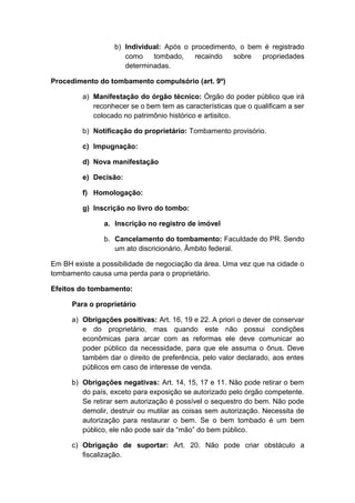 b) Individual: Após o procedimento, o bem é registrado 
como tombado, recaindo sobre propriedades 
determinadas. 
Procedimento do tombamento compulsório (art. 9º) 
a) Manifestação do órgão técnico: Órgão do poder público que irá 
reconhecer se o bem tem as características que o qualificam a ser 
colocado no patrimônio histórico e artisitco. 
b) Notificação do proprietário: Tombamento provisório. 
c) Impugnação: 
d) Nova manifestação 
e) Decisão: 
f) Homologação: 
g) Inscrição no livro do tombo: 
a. Inscrição no registro de imóvel 
b. Cancelamento do tombamento: Faculdade do PR. Sendo 
um ato discricionário. Âmbito federal. 
Em BH existe a possibilidade de negociação da área. Uma vez que na cidade o 
tombamento causa uma perda para o proprietário. 
Efeitos do tombamento: 
Para o proprietário 
a) Obrigações positivas: Art. 16, 19 e 22. A priori o dever de conservar 
e do proprietário, mas quando este não possui condições 
econômicas para arcar com as reformas ele deve comunicar ao 
poder público da necessidade, para que ele assuma o ônus. Deve 
também dar o direito de preferência, pelo valor declarado, aos entes 
públicos em caso de interesse de venda. 
b) Obrigações negativas: Art. 14, 15, 17 e 11. Não pode retirar o bem 
do país, exceto para exposição se autorizado pelo órgão competente. 
Se retirar sem autorização é possível o sequestro do bem. Não pode 
demolir, destruir ou mutilar as coisas sem autorização. Necessita de 
autorização para restaurar o bem. Se o bem tombado é um bem 
público, ele não pode sair da “mão” do bem público. 
c) Obrigação de suportar: Art. 20. Não pode criar obstáculo a 
fiscalização. 
 