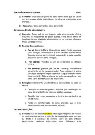 SERVIDÃO ADMINISTRATIVA 27/08 
a) Conceito: ônus real (vai garrar na coisa aonde quer que ela vá) de 
uso sobre coisa alheia, instituído em beneficio de sujeito diverso do 
onerado. 
b) Requisitos: Coisa serviente e coisa dominante 
Servidão no Direito administrativo 
a) Conceito: Ônus real de uso imposto pela administração pública, 
incluídos os delegatarios do poder publico, sobre coisa alheia em 
beneficio de uma atividade administrativa ou de um bem afetado a 
fim de utilidade pública. 
b) Formas de constituição: 
a. Por lei: Somente Maria Silva entende assim. Neste caso seria 
uma limitação administrativa e não servidão administrativa. 
Servidão precisa ser Individual, indenização e afeta o caráter 
exclusivo, por isso seria limitação. 
b. Por acordo: Precedido de um ato declaratório de utilidade 
pública. 
c. Por sentença judicial (art. 40, lei 3365/41): Procedimento 
semelhante ao de desapropriação. Pode público irá ajuizar 
uma ação para pode impor a servidão. Segue o mesmo rito da 
desapropriação. Não se discute se pode ou não colocar, mas 
sim o valor da indenização do proprietário. 
c) Extinção: embora tenha uma tendência a perpetuidade ela pode ser 
extinta. 
a. Cessação da utilidade pública, inclusive por desafetação da 
coisa dominante (fim do interesse público na coisa). 
b. Reunião das coisas servientes e dominantes no domínio de 
um só titular. 
c. Perda ou transformação da coisa gravada, que a torne 
incompatível com o seu destino na servidão. 
DESAPROPRIAÇÃO] 
a) Conceito: É o ato estatal unilateral (efetivação independe da vontade 
do particular) que produz a extinção da propriedade sobre um bem 
ou direito e a aquisição do domínio sobre ele pela entidade 
expropriante, mediante indenização justa (Diferença entre 
 