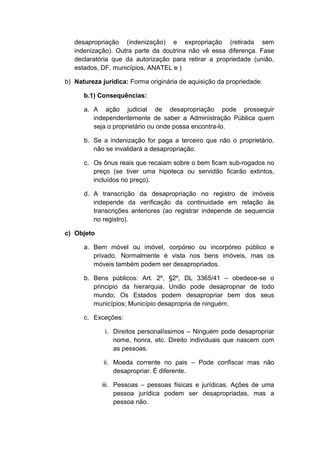 desapropriação (indenização) e expropriação (retirada sem 
indenização). Outra parte da doutrina não vê essa diferença. Fase 
declaratória que da autorização para retirar a propriedade (união, 
estados, DF, municípios, ANATEL e ) 
b) Natureza jurídica: Forma originária de aquisição da propriedade. 
b.1) Consequências: 
a. A ação judicial de desapropriação pode prosseguir 
independentemente de saber a Administração Pública quem 
seja o proprietário ou onde possa encontra-lo. 
b. Se a indenização for paga a terceiro que não o proprietário, 
não se invalidará a desapropriação. 
c. Os ônus reais que recaiam sobre o bem ficam sub-rogados no 
preço (se tiver uma hipoteca ou servidão ficarão extintos, 
incluídos no preço). 
d. A transcrição da desapropriação no registro de imóveis 
independe da verificação da continuidade em relação às 
transcrições anteriores (ao registrar independe de sequencia 
no registro). 
c) Objeto 
a. Bem móvel ou imóvel, corpóreo ou incorpóreo público e 
privado. Normalmente é vista nos bens imóveis, mas os 
móveis também podem ser desapropriados. 
b. Bens públicos: Art. 2º, §2º, DL 3365/41 – obedece-se o 
principio da hierarquia. União pode desapropriar de todo 
mundo; Os Estados podem desapropriar bem dos seus 
municípios; Município desapropria de ninguém. 
c. Exceções: 
i. Direitos personalíssimos – Ninguém pode desapropriar 
nome, honra, etc. Direito individuais que nascem com 
as pessoas. 
ii. Moeda corrente no pais – Pode confiscar mas não 
desapropriar. É diferente. 
iii. Pessoas – pessoas físicas e jurídicas. Ações de uma 
pessoa jurídica podem ser desapropriadas, mas a 
pessoa não. 
 