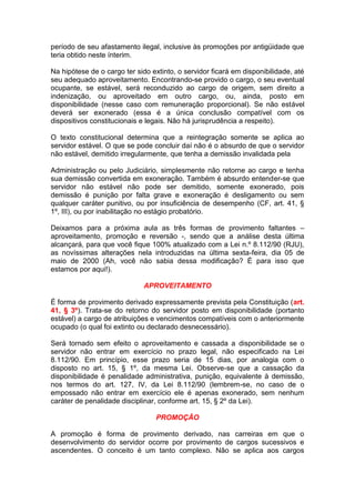 período de seu afastamento ilegal, inclusive às promoções por antigüidade que
teria obtido neste ínterim.
Na hipótese de o cargo ter sido extinto, o servidor ficará em disponibilidade, até
seu adequado aproveitamento. Encontrando-se provido o cargo, o seu eventual
ocupante, se estável, será reconduzido ao cargo de origem, sem direito a
indenização, ou aproveitado em outro cargo, ou, ainda, posto em
disponibilidade (nesse caso com remuneração proporcional). Se não estável
deverá ser exonerado (essa é a única conclusão compatível com os
dispositivos constitucionais e legais. Não há jurisprudência a respeito).
O texto constitucional determina que a reintegração somente se aplica ao
servidor estável. O que se pode concluir daí não é o absurdo de que o servidor
não estável, demitido irregularmente, que tenha a demissão invalidada pela
Administração ou pelo Judiciário, simplesmente não retorne ao cargo e tenha
sua demissão convertida em exoneração. Também é absurdo entender-se que
servidor não estável não pode ser demitido, somente exonerado, pois
demissão é punição por falta grave e exoneração é desligamento ou sem
qualquer caráter punitivo, ou por insuficiência de desempenho (CF, art. 41, §
1º, III), ou por inabilitação no estágio probatório.
Deixamos para a próxima aula as três formas de provimento faltantes –
aproveitamento, promoção e reversão -, sendo que a análise desta última
alcançará, para que você fique 100% atualizado com a Lei n.º 8.112/90 (RJU),
as novíssimas alterações nela introduzidas na última sexta-feira, dia 05 de
maio de 2000 (Ah, você não sabia dessa modificação? É para isso que
estamos por aqui!).
APROVEITAMENTO
É forma de provimento derivado expressamente prevista pela Constituição (art.
41, § 3º). Trata-se do retorno do servidor posto em disponibilidade (portanto
estável) a cargo de atribuições e vencimentos compatíveis com o anteriormente
ocupado (o qual foi extinto ou declarado desnecessário).
Será tornado sem efeito o aproveitamento e cassada a disponibilidade se o
servidor não entrar em exercício no prazo legal, não especificado na Lei
8.112/90. Em princípio, esse prazo seria de 15 dias, por analogia com o
disposto no art. 15, § 1º, da mesma Lei. Observe-se que a cassação da
disponibilidade é penalidade administrativa, punição, equivalente à demissão,
nos termos do art. 127, IV, da Lei 8.112/90 (lembrem-se, no caso de o
empossado não entrar em exercício ele é apenas exonerado, sem nenhum
caráter de penalidade disciplinar, conforme art. 15, § 2º da Lei).
PROMOÇÃO
A promoção é forma de provimento derivado, nas carreiras em que o
desenvolvimento do servidor ocorre por provimento de cargos sucessivos e
ascendentes. O conceito é um tanto complexo. Não se aplica aos cargos
 