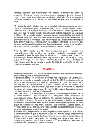 isolados, somente aos escalonados em carreira e sempre se refere ao
progresso dentro da mesma carreira, nunca à passagem de uma carreira à
outra, o que seria impossível por provimento derivado. Para esclarecer a
definição, trazemos trecho do voto do Min. Moreira Alves, relator da ADIn 837-
4/DF:
“O critério do mérito aferível por concurso público de provas ou de provas e
títulos é indispensável para cargo ou emprego público isolado ou em carreira.
Para o isolado, em qualquer hipótese; para o em carreira, para o ingresso nela,
que só se fará na classe inicial e pelo concurso público de provas ou de provas
e títulos, não o sendo, porém, para os cargos subseqüentes que nela se
escalonam até o final dela, pois, para estes, a investidura se fará pela forma de
provimento que é a promoção. Não há promoção de uma carreira inferior para
outra carreira superior, correlata, afim ou principal. Promoção - e é esse o seu
conceito jurídico que foi adotado pela Constituição toda vez que a ele se refere,
explicitando-o – é provimento derivado dentro da mesma carreira."
A lei 8.112/90, dispõe que “Os demais requisitos para o ingresso e o
desenvolvimento do servidor na carreira, mediante promoção, serão
estabelecidos pela lei que fixar as diretrizes do sistema de carreira na
Administração Pública Federal e seus regulamentos” (art. 10, parágrafo único)
e que “A promoção não interrompe o tempo de exercício, que é contado no
novo posicionamento na carreira a partir da data de publicação do ato que
promover o servidor (art. 17).
REVERSÃO
Deixamos a reversão por último para que pudéssemos apresentar algo que,
sem dúvida alguma, é novidade mesmo!
A reversão, forma de provimento derivado não explicitada na Constituição,
aplica-se, segundo a redação original da Lei 8.112/90, exclusivamente ao
servidor que, aposentado por invalidez permanente (portanto estável ou não),
tem declarados insubsistentes, por junta médica oficial, as causas que
determinaram sua aposentadoria (não mais existe a invalidez. O servidor
curou-se, por milagre, reza brava, não importa. Ou então o diagnóstico da junta
que determinou sua invalidez era infundado).
Deduz-se, assim, que a reversão, como estava prevista originariamente na Lei
8.112/90 sempre é ato de ofício e é obrigatória caso constatada a
insubsistência citada. Não se aplicaria, em hipótese nenhuma, ao servidor
aposentado por tempo de serviço, e não podia ocorrer a pedido do servidor
aposentado por invalidez (este poderia até requerer novo diagnóstico de junta
oficial se entendesse não mais existente sua invalidez. Mesmo assim, a
reversão seria ato de ofício e, uma vez declarada a insubsistência da invalidez,
seria obrigatória para a Administração).
Pois bem, visto o regramento do instituto pela redação original da Lei 8.112/90,
e acrescentando-se que a reversão faz-se no mesmo cargo anteriormente
ocupado ou no cargo resultante de sua transformação, com a possibilidade de
ficar o revertido como excedente caso provido seu cargo, e que não pode
reverter o aposentado que já tiver completado 70 anos de idade (pois cairia na
aposentadoria compulsória), vem a novidade.
 