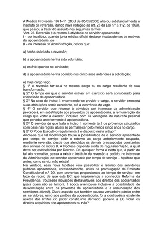 A Medida Provisória 1971–11 (DOU de 05/05/2000) alterou substancialmente o
instituto da reversão, dando nova redação ao art. 25 da Lei n.º 8.112, de 1990,
que passou a tratar do assunto nos seguintes termos:
“Art. 25. Reversão é o retorno à atividade de servidor aposentado:
I - por invalidez, quando junta médica oficial declarar insubsistentes os motivos
da aposentadoria; ou
II - no interesse da administração, desde que:
a) tenha solicitado a reversão;
b) a aposentadoria tenha sido voluntária;
c) estável quando na atividade;
d) a aposentadoria tenha ocorrido nos cinco anos anteriores à solicitação;
e) haja cargo vago.
§ 1º A reversão far-se-á no mesmo cargo ou no cargo resultante de sua
transformação.
§ 2º O tempo em que o servidor estiver em exercício será considerado para
concessão da aposentadoria.
§ 3º No caso do inciso I, encontrando-se provido o cargo, o servidor exercerá
suas atribuições como excedente, até a ocorrência de vaga.
§ 4º O servidor que retornar à atividade por interesse da administração
perceberá, em substituição aos proventos da aposentadoria, a remuneração do
cargo que voltar a exercer, inclusive com as vantagens de natureza pessoal
que percebia anteriormente à aposentadoria.
§ 5º O servidor de que trata o inciso II somente terá os proventos calculados
com base nas regras atuais se permanecer pelo menos cinco anos no cargo.
§ 6º O Poder Executivo regulamentará o disposto neste artigo.”
Anote-se que tal modificação trouxe a possibilidade de o servidor aposentado
por tempo de serviço pedir o retorno ao cargo anteriormente ocupado,
mediante reversão, desde que atendidos os demais pressupostos constantes
das alíneas do inciso II. A hipótese depende ainda de regulamentação, a qual
deve ser estabelecida por Decreto. De qualquer forma é certo que, a partir de
tal ato normativo, passa a existir o instituto da reversão a pedido, no interesse
da Administração, de servidor aposentado por tempo de serviço – hipótese que
antes, como se viu, não existia!
Na verdade, essa nova hipótese veio possibilitar o retorno dos servidores
públicos aposentados, apressadamente, antes da promulgação da Emenda
Constitucional n.º 20, com proventos proporcionais ao tempo de serviço, em
face do receio de que esta EC, que implementou a conhecida Reforma da
Previdência, trouxesse inovações desfavoráveis aos direitos dos aposentados
(para quem não se lembra, à época aventou-se inclusive a possibilidade de
desvinculação entre os proventos da aposentadoria e a remuneração dos
servidores ativos!). Outro aspecto que também causou verdadeiro pânico entre
os servidores, rumo aos portões da aposentadoria, foi a controvérsia existente
acerca dos limites do poder constituinte derivado: poderia a EC violar os
direitos adquiridos dos aposentados ou não?
 