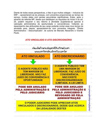 Diante de todas essas perspectivas, o fato é que muitos colegas – inclusive da
SRF – aposentaram-se às pressas, com proventos proporcionais ao tempo de
serviço, muitos deles com perdas pecuniárias significativas. Estes, após o
advento da referida MP, desde que satisfaçam os requisitos do inciso II do art.
25, podem requerer o seu retorno à atividade (sujeitando-se apenas à
valoração administrativa de oportunidade e conveniência). Voltando ao
desempenho das atribuições de seu cargo poderão contar esse novo tempo de
atividade para, depois, aposentarem-se com proventos integrais. "Direito
Administrativo - Descomplicado", de autoria de Marcelo Alexandre e Vicente
Paulo.
ATO VINCULADO X ATO DISCRICIONÁRIO
 
