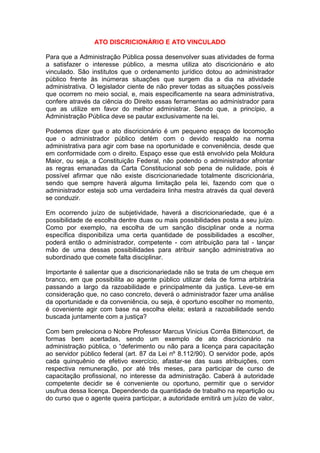 ATO DISCRICIONÁRIO E ATO VINCULADO
Para que a Administração Pública possa desenvolver suas atividades de forma
a satisfazer o interesse público, a mesma utiliza ato discricionário e ato
vinculado. São institutos que o ordenamento jurídico dotou ao administrador
público frente às inúmeras situações que surgem dia a dia na atividade
administrativa. O legislador ciente de não prever todas as situações possíveis
que ocorrem no meio social, e, mais especificamente na seara administrativa,
confere através da ciência do Direito essas ferramentas ao administrador para
que as utilize em favor do melhor administrar. Sendo que, a princípio, a
Administração Pública deve se pautar exclusivamente na lei.
Podemos dizer que o ato discricionário é um pequeno espaço de locomoção
que o administrador público detém com o devido respaldo na norma
administrativa para agir com base na oportunidade e conveniência, desde que
em conformidade com o direito. Espaço esse que está envolvido pela Moldura
Maior, ou seja, a Constituição Federal, não podendo o administrador afrontar
as regras emanadas da Carta Constitucional sob pena de nulidade, pois é
possível afirmar que não existe discricionariedade totalmente discricionária,
sendo que sempre haverá alguma limitação pela lei, fazendo com que o
administrador esteja sob uma verdadeira linha mestra através da qual deverá
se conduzir.
Em ocorrendo juízo de subjetividade, haverá a discricionariedade, que é a
possibilidade de escolha dentre duas ou mais possibilidades posta a seu juízo.
Como por exemplo, na escolha de um sanção disciplinar onde a norma
específica disponibiliza uma certa quantidade de possibilidades a escolher,
poderá então o administrador, competente - com atribuição para tal - lançar
mão de uma dessas possibilidades para atribuir sanção administrativa ao
subordinado que comete falta disciplinar.
Importante é salientar que a discricionariedade não se trata de um cheque em
branco, em que possibilita ao agente público utilizar dela de forma arbitrária
passando a largo da razoabilidade e principalmente da justiça. Leve-se em
consideração que, no caso concreto, deverá o administrador fazer uma análise
da oportunidade e da conveniência, ou seja, é oportuno escolher no momento,
é coveniente agir com base na escolha eleita; estará a razoabilidade sendo
buscada juntamente com a justiça?
Com bem preleciona o Nobre Professor Marcus Vinicius Corrêa Bittencourt, de
formas bem acertadas, sendo um exemplo de ato discricionário na
administração pública, o “deferimento ou não para a licença para capacitação
ao servidor público federal (art. 87 da Lei nº 8.112/90). O servidor pode, após
cada quinquênio de efetivo exercício, afastar-se das suas atribuições, com
respectiva remuneração, por até três meses, para participar de curso de
capacitação profissional, no interesse da administração. Caberá à autoridade
competente decidir se é conveniente ou oportuno, permitir que o servidor
usufrua dessa licença. Dependendo da quantidade de trabalho na repartição ou
do curso que o agente queira participar, a autoridade emitirá um juízo de valor,
 