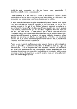decidindo pela concessão ou não da licença para capacitação. A
discricionariedade reside nessa decisão."
Diferentemente é o ato vinculado onde o administrador público estará
inteiramente vigiado e conduzido pela norma a qual ditará o procedimento a ser
produzido, não facultando a escolha do ato pelo agente público.
E, mais uma vez, utilizando as lições do professor Marcus Vinicius, onde expõe
que: "Um exemplo de atividade vinculada é a cobrança de um tributo pelo
agente fazendário. No art. 3º do Código Tributário Nacional, encontra-se o
conceito de tributo como" prestação pecuniária compulsória em moeda ou cujo
valor nela se possa exprimir, que não constitua sanção de ato ilícito, instituída
em lei ". No final do art. 3º está previsto que o tributo deve ser cobrado
"mediante atividade administrativa plenamente vinculada". Assim não cabe ao
agente fazendário decidir se cobra ou não cobra o tributo. Ao ocorrer o fato
gerador da cobrança do tributo, correspondente à hipótese de incidência
prevista em lei, o agente deverá obrigatoriamente cobrar o tributo, nos termos
previstos, sob pena de responsabilidade".²
Assim sendo, mediante os fatos que estão a surgir diante da administração e
outros já previstos, o administrador público é dotado de atos, ou seja, ato
discricionário - juízo de subjetividade e ato vinculado - adstrito tão somente a
lei, devendo o agente público ter o máximo de cuidado ao manejá-los, pois
dependendo da forma como os utilize poderá intervir em direitos subjetivos de
terceiros de forma não autorizada causando prejuízo para com estes e também
para com administração pública.
 