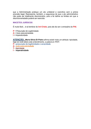 que a Administração pratique um ato unilateral e coercitivo sem a prévia
previsão legal. Representa, também, a segurança de que o ato administrativo
não pode ser totalmente discricionário, pois a lei define os limites em que a
discricionariedade poderá ser exercida.
MACETES JURÍDICOS
É muito fácil... é só lembrar do Inri Cristo, pois ele diz ser o emissário do PAI.
P = Presunção de Legitimidade
A = Auto executoriedade
I = Imperatividade
ATENÇÃO: Maria Silvia Di Pietro afirma existir mais um atributo: tipicidade,
logo se você adere este entendimento, a palavra é: PATI
P - presunção de legitimidade e veracidade
A - auto-executoriedade
T - tipicidade
I - imperatividade
 