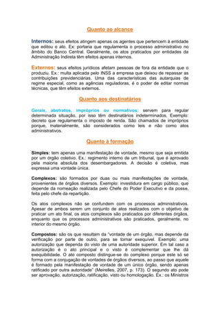 Quanto ao alcance
Internos: seus efeitos atingem apenas os agentes que pertencem à entidade
que editou o ato. Ex: portaria que regulamenta o processo administrativo no
âmbito do Banco Central. Geralmente, os atos praticados por entidades da
Administração Indireta têm efeitos apenas internos.
Externos: seus efeitos jurídicos afetam pessoas de fora da entidade que o
produziu. Ex.: multa aplicada pelo INSS a empresa que deixou de repassar as
contribuições previdenciárias. Uma das características das autarquias de
regime especial, como as agências reguladoras, é o poder de editar normas
técnicas, que têm efeitos externos.
Quanto aos destinatários
Gerais, abstratos, impróprios ou normativos: servem para regular
determinada situação, por isso têm destinatários indeterminados. Exemplo:
decreto que regulamenta o imposto de renda. São chamados de impróprios
porque, materialmente, são considerados como leis e não como atos
administrativos.
Quanto à formação
Simples: tem apenas uma manifestação de vontade, mesmo que seja emitida
por um órgão coletivo. Ex.: regimento interno de um tribunal, que é aprovado
pela maioria absoluta dos desembargadores. A decisão é coletiva, mas
expressa uma vontade única.
Complexos: são formados por duas ou mais manifestações de vontade,
provenientes de órgãos diversos. Exemplo: investidura em cargo público, que
depende da nomeação realizada pelo Chefe do Poder Executivo e da posse,
feita pelo chefe da repartição.
Os atos complexos não se confundem com os processos administrativos.
Apesar de ambos serem um conjunto de atos realizados com o objetivo de
praticar um ato final, os atos complexos são praticados por diferentes órgãos,
enquanto que os processos administrativos são praticados, geralmente, no
interior do mesmo órgão.
Compostos: são os que resultam da “vontade de um órgão, mas depende da
verificação por parte de outro, para se tornar exequível. Exemplo: uma
autorização que dependa do visto de uma autoridade superior. Em tal caso a
autorização é o ato principal e o visto é complementar que lhe dá
exequibilidade. O ato composto distingue-se do complexo porque este só se
forma com a conjugação de vontades de órgãos diversos, ao passo que aquele
é formado pela manifestação de vontade de um único órgão, sendo apenas
ratificado por outra autoridade” (Meirelles, 2007, p. 173). O segundo ato pode
ser aprovação, autorização, ratificação, visto ou homologação. Ex.: os Ministros
 