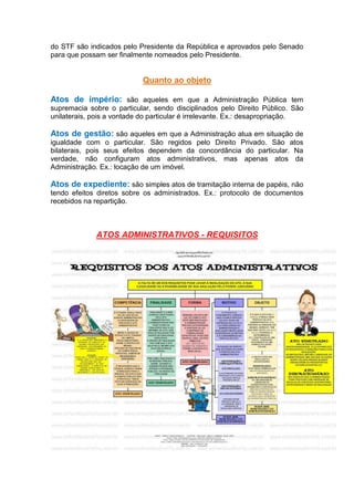 do STF são indicados pelo Presidente da República e aprovados pelo Senado
para que possam ser finalmente nomeados pelo Presidente.
Quanto ao objeto
Atos de império: são aqueles em que a Administração Pública tem
supremacia sobre o particular, sendo disciplinados pelo Direito Público. São
unilaterais, pois a vontade do particular é irrelevante. Ex.: desapropriação.
Atos de gestão: são aqueles em que a Administração atua em situação de
igualdade com o particular. São regidos pelo Direito Privado. São atos
bilaterais, pois seus efeitos dependem da concordância do particular. Na
verdade, não configuram atos administrativos, mas apenas atos da
Administração. Ex.: locação de um imóvel.
Atos de expediente: são simples atos de tramitação interna de papéis, não
tendo efeitos diretos sobre os administrados. Ex.: protocolo de documentos
recebidos na repartição.
ATOS ADMINISTRATIVOS - REQUISITOS
 