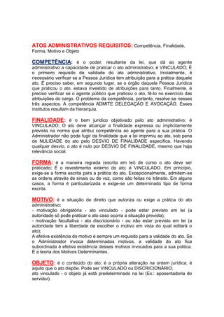 ATOS ADMINISTRATIVOS REQUISITOS: Competência, Finalidade,
Forma, Motivo e Objeto
COMPETÊNCIA: é o poder, resultante da lei, que dá ao agente
administrativo a capacidade de praticar o ato administrativo; é VINCULADO; É
o primeiro requisito de validade do ato administrativo. Inicialmente, é
necessário verificar se a Pessoa Jurídica tem atribuição para a prática daquele
ato. É preciso saber, em segundo lugar, se o órgão daquela Pessoa Jurídica
que praticou o ato, estava investido de atribuições para tanto. Finalmente, é
preciso verificar se o agente público que praticou o ato, fê-lo no exercício das
atribuições do cargo. O problema da competência, portanto, resolve-se nesses
três aspectos. A competência ADMITE DELEGAÇÃO E AVOCAÇÃO. Esses
institutos resultam da hierarquia.
FINALIDADE: é o bem jurídico objetivado pelo ato administrativo; é
VINCULADO; O ato deve alcançar a finalidade expressa ou implicitamente
prevista na norma que atribui competência ao agente para a sua prática. O
Administrador não pode fugir da finalidade que a lei imprimiu ao ato, sob pena
de NULIDADE do ato pelo DESVIO DE FINALIDADE específica. Havendo
qualquer desvio, o ato é nulo por DESVIO DE FINALIDADE, mesmo que haja
relevância social.
FORMA: é a maneira regrada (escrita em lei) de como o ato deve ser
praticado; É o revestimento externo do ato; é VINCULADO. Em princípio,
exige-se a forma escrita para a prática do ato. Excepcionalmente, admitem-se
as ordens através de sinais ou de voz, como são feitas no trânsito. Em alguns
casos, a forma é particularizada e exige-se um determinado tipo de forma
escrita.
MOTIVO: é a situação de direito que autoriza ou exige a prática do ato
administrativo;
- motivação obrigatória - ato vinculado - pode estar previsto em lei (a
autoridade só pode praticar o ato caso ocorra a situação prevista),
- motivação facultativa - ato discricionário - ou não estar previsto em lei (a
autoridade tem a liberdade de escolher o motivo em vista do qual editará o
ato);
A efetiva existência do motivo é sempre um requisito para a validade do ato. Se
o Administrador invoca determinados motivos, a validade do ato fica
subordinada à efetiva existência desses motivos invocados para a sua prática.
É a teoria dos Motivos Determinantes.
OBJETO: é o conteúdo do ato; é a própria alteração na ordem jurídica; é
aquilo que o ato dispõe. Pode ser VINCULADO ou DISCRICIONÁRIO.
ato vinculado - o objeto já está predeterminado na lei (Ex.: aposentadoria do
servidor).
 