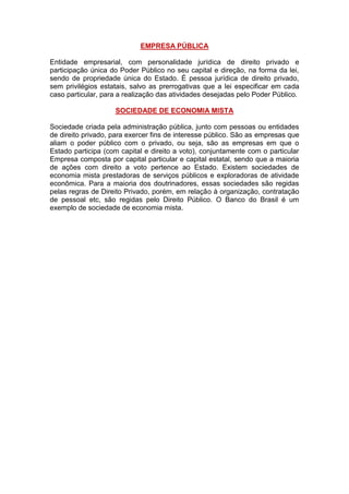 EMPRESA PÚBLICA
Entidade empresarial, com personalidade jurídica de direito privado e
participação única do Poder Público no seu capital e direção, na forma da lei,
sendo de propriedade única do Estado. É pessoa jurídica de direito privado,
sem privilégios estatais, salvo as prerrogativas que a lei especificar em cada
caso particular, para a realização das atividades desejadas pelo Poder Público.
SOCIEDADE DE ECONOMIA MISTA
Sociedade criada pela administração pública, junto com pessoas ou entidades
de direito privado, para exercer fins de interesse público. São as empresas que
aliam o poder público com o privado, ou seja, são as empresas em que o
Estado participa (com capital e direito a voto), conjuntamente com o particular
Empresa composta por capital particular e capital estatal, sendo que a maioria
de ações com direito a voto pertence ao Estado. Existem sociedades de
economia mista prestadoras de serviços públicos e exploradoras de atividade
econômica. Para a maioria dos doutrinadores, essas sociedades são regidas
pelas regras de Direito Privado, porém, em relação à organização, contratação
de pessoal etc, são regidas pelo Direito Público. O Banco do Brasil é um
exemplo de sociedade de economia mista.
 