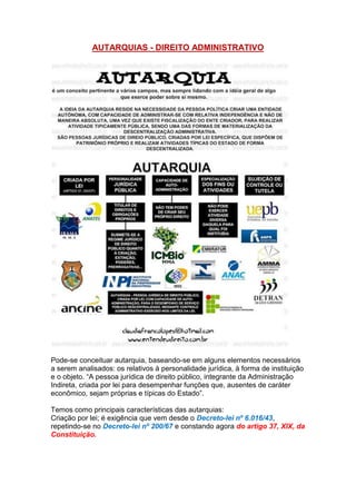 AUTARQUIAS - DIREITO ADMINISTRATIVO
Pode-se conceituar autarquia, baseando-se em alguns elementos necessários
a serem analisados: os relativos à personalidade jurídica, à forma de instituição
e o objeto. “A pessoa jurídica de direito público, integrante da Administração
Indireta, criada por lei para desempenhar funções que, ausentes de caráter
econômico, sejam próprias e típicas do Estado”.
Temos como principais características das autarquias:
Criação por lei; é exigência que vem desde o Decreto-lei nº 6.016/43,
repetindo-se no Decreto-lei nº 200/67 e constando agora do artigo 37, XIX, da
Constituição.
 