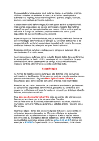 Personalidade jurídica pública; ela é titular de direitos e obrigações próprios,
distintos daqueles pertencentes ao ente que a instituiu: sendo pública,
submete-se a regime jurídico de direito público, quanto à criação, extinção,
poderes, prerrogativas, privilégios, sujeições.
Capacidade de auto-administração; não tem poder de criar o próprio direito,
mas apenas a capacidade de se auto-administrar a respeito das matérias
especificas que lhes foram destinadas pela pessoa pública política que lhes
deu vida. A outorga de patrimônio próprio é necessária, sem a qual a
capacidade de auto-administração não existiria.
Especialização dos fins ou atividades; coloca a autarquia entre as formas de
descentralização administrativa por serviços ou funcional, distinguindo-a da
descentralização territorial; o principio da especialização impede de exercer
atividades diversas daquelas para as quais foram instituídas.
Sujeição a controle ou tutela; é indispensável para que a autarquia não se
desvie de seus fins institucionais.
Assim conceitua-se autarquia com a inclusão desses dados da seguinte forma:
A pessoa jurídica de direito público, criada por lei, com capacidade de auto-
administração, para o desempenho de serviço público descentralizado,
mediante controle administrativo exercido nos limites da lei.
Classificação
As formas de classificação das autarquias são distintas entre os diversos
autores devido às diferentes óticas sobre as quais se procede a analise dessas
pessoas administrativas. Segundo Maria Sylvia Zanella Di Pietro, a
classificação pode ser de acordo com vários critérios. Tipo de atividade:
Econômicas, de credito, industriais, de previdência e assistência, profissionais
ou corporativas; capacidade administrativa, geográfica ou territorial e a de
serviço ou institucional; estrutura, fundações e corporativas; âmbito de atuação,
federais, estaduais e municipais.
Para Jose dos Santos Carvalho Filho pode-se apontar três fatores que de
fato demarcam diferenças entre as autarquias. São eles:
O nível federativo- as autarquias podem ser federais, estaduais, distritais e
municipais, conforme instituídas pela União, Estados, Distrito Federal e pelos
Municípios.
Quanto ao objeto- dentro das atividades típicas do Estado, as que estão pré-
ordenadas, as autarquias podem ter diferentes objetivos: as autarquias
assistenciais são aquelas que visam a dispensar auxilio a regiões menos
desenvolvidas, ou a categorias sociais especificas, para o fim de minorar as
desigualdades regionais e sociais, conforme artigo 3, III, da C.F. (como, por
exemplo, a SUDENE – Superintendência do Desenvolvimento do Nordeste.
 