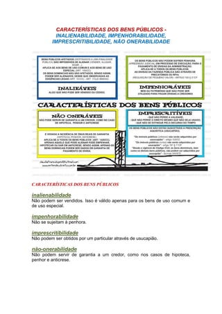 CARACTERÍSTICAS DOS BENS PÚBLICOS -
INALIENABILIDADE, IMPENHORABILIDADE,
IMPRESCRITIBILIDADE, NÃO ONERABILIDADE
CARACTERÍSTICAS DOS BENS PÚBLICOS
inalienabilidade
Não podem ser vendidos. Isso é válido apenas para os bens de uso comum e
de uso especial.
impenhorabilidade
Não se sujeitam à penhora.
imprescritibilidade
Não podem ser obtidos por um particular através de usucapião.
não-onerabilidade
Não podem servir de garantia a um credor, como nos casos de hipoteca,
penhor e anticrese.
 