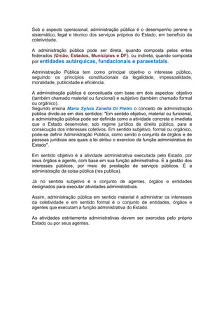 Sob o aspecto operacional, administração pública é o desempenho perene e
sistemático, legal e técnico dos serviços próprios do Estado, em benefício da
coletividade.
A administração pública pode ser direta, quando composta pelos entes
federados (União, Estados, Municípios e DF), ou indireta, quando composta
por entidades autárquicas, fundacionais e paraestatais.
Administração Pública tem como principal objetivo o interesse público,
seguindo os princípios constitucionais da legalidade, impessoalidade,
moralidade, publicidade e eficiência.
A administração pública é conceituada com base em dois aspectos: objetivo
(também chamado material ou funcional) e subjetivo (também chamado formal
ou orgânico).
Segundo ensina Maria Sylvia Zanella Di Pietro o conceito de administração
pública divide-se em dois sentidos: "Em sentido objetivo, material ou funcional,
a administração pública pode ser definida como a atividade concreta e imediata
que o Estado desenvolve, sob regime jurídico de direito público, para a
consecução dos interesses coletivos. Em sentido subjetivo, formal ou orgânico,
pode-se definir Administração Pública, como sendo o conjunto de órgãos e de
pessoas jurídicas aos quais a lei atribui o exercício da função administrativa do
Estado".
Em sentido objetivo é a atividade administrativa executada pelo Estado, por
seus órgãos e agente, com base em sua função administrativa. É a gestão dos
interesses públicos, por meio de prestação de serviços públicos. É a
administração da coisa pública (res publica).
Já no sentido subjetivo é o conjunto de agentes, órgãos e entidades
designados para executar atividades administrativas.
Assim, administração pública em sentido material é administrar os interesses
da coletividade e em sentido formal é o conjunto de entidades, órgãos e
agentes que executam a função administrativa do Estado.
As atividades estritamente administrativas devem ser exercidas pelo próprio
Estado ou por seus agentes.
 