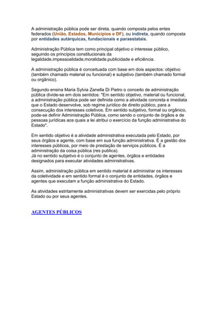 A administração pública pode ser direta, quando composta pelos entes
federados (União, Estados, Municípios e DF), ou indireta, quando composta
por entidades autárquicas, fundacionais e paraestatais.
Administração Pública tem como principal objetivo o interesse público,
seguindo os princípios constitucionais da
legalidade,impessoalidade,moralidade,publicidade e eficiência.
A administração pública é conceituada com base em dois aspectos: objetivo
(também chamado material ou funcional) e subjetivo (também chamado formal
ou orgânico).
Segundo ensina Maria Sylvia Zanella Di Pietro o conceito de administração
pública divide-se em dois sentidos: "Em sentido objetivo, material ou funcional,
a administração pública pode ser definida como a atividade concreta e imediata
que o Estado desenvolve, sob regime jurídico de direito público, para a
consecução dos interesses coletivos. Em sentido subjetivo, formal ou orgânico,
pode-se definir Administração Pública, como sendo o conjunto de órgãos e de
pessoas jurídicas aos quais a lei atribui o exercício da função administrativa do
Estado".
Em sentido objetivo é a atividade administrativa executada pelo Estado, por
seus órgãos e agente, com base em sua função administrativa. É a gestão dos
interesses públicos, por meio de prestação de serviços públicos. É a
administração da coisa pública (res publica).
Já no sentido subjetivo é o conjunto de agentes, órgãos e entidades
designados para executar atividades administrativas.
Assim, administração pública em sentido material é administrar os interesses
da coletividade e em sentido formal é o conjunto de entidades, órgãos e
agentes que executam a função administrativa do Estado.
As atividades estritamente administrativas devem ser exercidas pelo próprio
Estado ou por seus agentes.
AGENTES PÚBLICOS
 