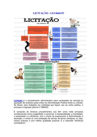 LICITAÇÃO - LEI 8666/93
Licitação é o procedimento administrativo para contratação de serviços ou
aquisição de produtos pelos entes da Administração Pública direta ou indireta.
No Brasil, para licitações por entidades que façam uso da verba pública, o
processo é regulado pela lei nº 8666/93
É composto de diversos procedimentos que têm como meta princípios
constitucionais como a legalidade, a isonomia, a impessoalidade, a moralidade,
a publicidade e a eficiência, com o intuito de proporcionar à Administração a
aquisição, a venda ou uma prestação de serviço de forma vantajosa, ou seja,
menos onerosa e com melhor qualidade possível. É a chamada "eficiência
contraditória".
 