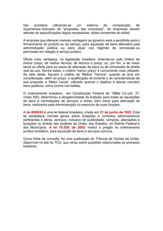 Isto acontece utilizando-se um sistema de comparação de
orçamentos chamado de "propostas das empresas". As empresas devem
atender às especificações legais necessárias, todas constantes do edital.
A empresa que oferecer maiores vantagens ao governo será a escolhida para o
fornecimento do produto ou do serviço, para aquisição de bens alienados pela
administração pública ou para atuar nos regimes de concessão ou
permissão em relação a serviço público.
Oferta mais vantajosa, na legislação brasileira, entende-se pelo critério de
menor preço; de melhor técnica; de técnica e preço; ou, por fim, a de maior
lance ou oferta para os casos de alienação de bens ou de concessão de direito
real de uso. Dentre estes, o critério 'menor preço' é comumente mais utilizado.
Ao lado deste, figuram o critério de 'Melhor Técnica', quando se leva em
consideração, além do preço, a qualificação do licitante e as características de
sua proposta; e 'Maior Lance', utilizado quando o objetivo é alienar (vender)
bens públicos, como ocorre nos leilões.
O ordenamento brasileiro , em Constituição Federal de 1988a Co (art. 37,
inciso XXI), determinou a obrigatoriedade da licitação para todas as aquisições
de bens e contratações de serviços e obras, bem como para alienação de
bens, realizados pela Administração no exercício de suas funções.
A lei 8666/93 é uma lei federal brasileira, criada em 21 de junho de 1993. Esta
lei estabelece normas gerais sobre licitações e contratos administrativos
pertinentes a obras, serviços, inclusive de publicidade, compras, alienações e
locações no âmbito dos poderes da União, dos Estados, do Distrito Federal e
dos Municípios. A lei 10.520, de 2002, institui o pregão no ordenamento
jurídico brasileiro, para aquisição de bens e serviços comuns.
Como fonte de consulta, há uma publicação do Tribunal de Contas da União,
disponível no site do TCU, que versa sobre questões relacionadas ao processo
licitatório.
 