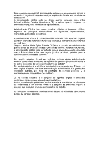 Sob o aspecto operacional, administração pública é o desempenho perene e
sistemático, legal e técnico dos serviços próprios do Estado, em benefício da
coletividade.
A administração pública pode ser direta, quando composta pelos entes
federados (União, Estados, Municípios e DF), ou indireta, quando composta por
entidades autárquicas, fundacionais e paraestatais.
Administração Pública tem como principal objetivo o interesse público,
seguindo os princípios constitucionais da legalidade, impessoalidade,
moralidade, publicidade e eficiência.
A administração pública é conceituada com base em dois aspectos: objetivo
(também chamado material ou funcional) e subjetivo (também chamado formal
ou orgânico).
Segundo ensina Maria Sylvia Zanella Di Pietro o conceito de administração
pública divide-se em dois sentidos: "Em sentido objetivo, material ou funcional,
a administração pública pode ser definida como a atividade concreta e imediata
que o Estado desenvolve, sob regime jurídico de direito público, para a
consecução dos interesses coletivos.
Em sentido subjetivo, formal ou orgânico, pode-se definir Administração
Pública, como sendo o conjunto de órgãos e de pessoas jurídicas aos quais a
lei atribui o exercício da função administrativa do Estado".
Em sentido objetivo é a atividade administrativa executada pelo Estado, por
seus órgãos e agente, com base em sua função administrativa. É a gestão dos
interesses públicos, por meio de prestação de serviços públicos. É a
administração da coisa pública (res publica).
Já no sentido subjetivo é o conjunto de agentes, órgãos e entidades
designados para executar atividades administrativas.
Assim, administração pública em sentido material é administrar os interesses
da coletividade e em sentido formal é o conjunto de entidades, órgãos e
agentes que executam a função administrativa do Estado.
As atividades estritamente administrativas devem ser exercidas pelo próprio
Estado ou por seus agentes.
 