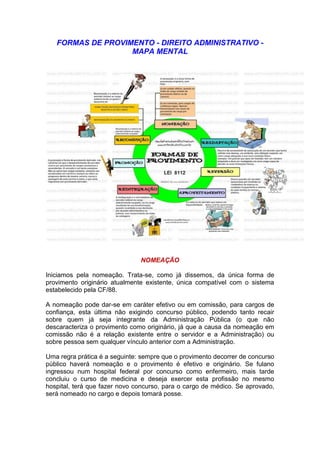 FORMAS DE PROVIMENTO - DIREITO ADMINISTRATIVO -
MAPA MENTAL
NOMEAÇÃO
Iniciamos pela nomeação. Trata-se, como já dissemos, da única forma de
provimento originário atualmente existente, única compatível com o sistema
estabelecido pela CF/88.
A nomeação pode dar-se em caráter efetivo ou em comissão, para cargos de
confiança, esta última não exigindo concurso público, podendo tanto recair
sobre quem já seja integrante da Administração Pública (o que não
descaracteriza o provimento como originário, já que a causa da nomeação em
comissão não é a relação existente entre o servidor e a Administração) ou
sobre pessoa sem qualquer vínculo anterior com a Administração.
Uma regra prática é a seguinte: sempre que o provimento decorrer de concurso
público haverá nomeação e o provimento é efetivo e originário. Se fulano
ingressou num hospital federal por concurso como enfermeiro, mais tarde
concluiu o curso de medicina e deseja exercer esta profissão no mesmo
hospital, terá que fazer novo concurso, para o cargo de médico. Se aprovado,
será nomeado no cargo e depois tomará posse.
 