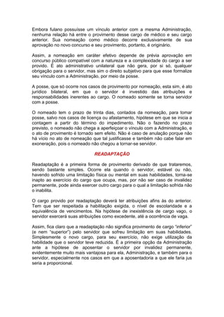 Embora fulano possuísse um vínculo anterior com a mesma Administração,
nenhuma relação há entre o provimento desse cargo de médico e seu cargo
anterior. Sua nomeação como médico decorre exclusivamente de sua
aprovação no novo concurso e seu provimento, portanto, é originário.
Assim, a nomeação em caráter efetivo depende de prévia aprovação em
concurso público compatível com a natureza e a complexidade do cargo a ser
provido. É ato administrativo unilateral que não gera, por si só, qualquer
obrigação para o servidor, mas sim o direito subjetivo para que esse formalize
seu vínculo com a Administração, por meio da posse.
A posse, que só ocorre nos casos de provimento por nomeação, esta sim, é ato
jurídico bilateral, em que o servidor é investido das atribuições e
responsabilidades inerentes ao cargo. O nomeado somente se torna servidor
com a posse.
O nomeado tem o prazo de trinta dias, contados da nomeação, para tomar
posse, salvo nos casos de licença ou afastamento, hipótese em que se inicia a
contagem a partir do término do impedimento. Não o fazendo no prazo
previsto, o nomeado não chega a aperfeiçoar o vínculo com a Administração, e
o ato de provimento é tornado sem efeito. Não é caso de anulação porque não
há vício no ato de nomeação que tal justificasse e também não cabe falar em
exoneração, pois o nomeado não chegou a tornar-se servidor.
READAPTAÇÃO
Readaptação é a primeira forma de provimento derivado de que trataremos,
sendo bastante simples. Ocorre ela quando o servidor, estável ou não,
havendo sofrido uma limitação física ou mental em suas habilidades, torna-se
inapto ao exercício do cargo que ocupa, mas, por não ser caso de invalidez
permanente, pode ainda exercer outro cargo para o qual a limitação sofrida não
o inabilita.
O cargo provido por readaptação deverá ter atribuições afins às do anterior.
Tem que ser respeitada a habilitação exigida, o nível de escolaridade e a
equivalência de vencimentos. Na hipótese de inexistência de cargo vago, o
servidor exercerá suas atribuições como excedente, até a ocorrência de vaga.
Assim, fica claro que a readaptação não significa provimento de cargo “inferior”
(e nem “superior”) pelo servidor que sofreu limitação em suas habilidades.
Simplesmente o novo cargo, para seu exercício, não exige utilização da
habilidade que o servidor teve reduzida. É a primeira opção da Administração
ante a hipótese de aposentar o servidor por invalidez permanente,
evidentemente muito mais vantajosa para ela, Administração, e também para o
servidor, especialmente nos casos em que a aposentadoria a que ele faria jus
seria a proporcional.
 