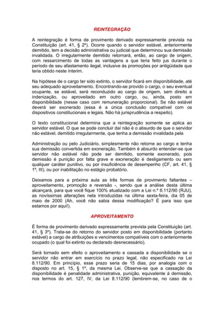 REINTEGRAÇÃO
A reintegração é forma de provimento derivado expressamente prevista na
Constituição (art. 41, § 2º). Ocorre quando o servidor estável, anteriormente
demitido, tem a decisão administrativa ou judicial que determinou sua demissão
invalidada. O irregularmente demitido retornará, então, ao cargo de origem,
com ressarcimento de todas as vantagens a que teria feito jus durante o
período de seu afastamento ilegal, inclusive às promoções por antigüidade que
teria obtido neste ínterim.
Na hipótese de o cargo ter sido extinto, o servidor ficará em disponibilidade, até
seu adequado aproveitamento. Encontrando-se provido o cargo, o seu eventual
ocupante, se estável, será reconduzido ao cargo de origem, sem direito a
indenização, ou aproveitado em outro cargo, ou, ainda, posto em
disponibilidade (nesse caso com remuneração proporcional). Se não estável
deverá ser exonerado (essa é a única conclusão compatível com os
dispositivos constitucionais e legais. Não há jurisprudência a respeito).
O texto constitucional determina que a reintegração somente se aplica ao
servidor estável. O que se pode concluir daí não é o absurdo de que o servidor
não estável, demitido irregularmente, que tenha a demissão invalidada pela
Administração ou pelo Judiciário, simplesmente não retorne ao cargo e tenha
sua demissão convertida em exoneração. Também é absurdo entender-se que
servidor não estável não pode ser demitido, somente exonerado, pois
demissão é punição por falta grave e exoneração é desligamento ou sem
qualquer caráter punitivo, ou por insuficiência de desempenho (CF, art. 41, §
1º, III), ou por inabilitação no estágio probatório.
Deixamos para a próxima aula as três formas de provimento faltantes –
aproveitamento, promoção e reversão -, sendo que a análise desta última
alcançará, para que você fique 100% atualizado com a Lei n.º 8.112/90 (RJU),
as novíssimas alterações nela introduzidas na última sexta-feira, dia 05 de
maio de 2000 (Ah, você não sabia dessa modificação? É para isso que
estamos por aqui!).
APROVEITAMENTO
É forma de provimento derivado expressamente prevista pela Constituição (art.
41, § 3º). Trata-se do retorno do servidor posto em disponibilidade (portanto
estável) a cargo de atribuições e vencimentos compatíveis com o anteriormente
ocupado (o qual foi extinto ou declarado desnecessário).
Será tornado sem efeito o aproveitamento e cassada a disponibilidade se o
servidor não entrar em exercício no prazo legal, não especificado na Lei
8.112/90. Em princípio, esse prazo seria de 15 dias, por analogia com o
disposto no art. 15, § 1º, da mesma Lei. Observe-se que a cassação da
disponibilidade é penalidade administrativa, punição, equivalente à demissão,
nos termos do art. 127, IV, da Lei 8.112/90 (lembrem-se, no caso de o
 