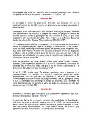 empossado não entrar em exercício ele é apenas exonerado, sem nenhum
caráter de penalidade disciplinar, conforme art. 15, § 2º da Lei).
PROMOÇÃO
A promoção é forma de provimento derivado, nas carreiras em que o
desenvolvimento do servidor ocorre por provimento de cargos sucessivos e
ascendentes.
O conceito é um tanto complexo. Não se aplica aos cargos isolados, somente
aos escalonados em carreira e sempre se refere ao progresso dentro da
mesma carreira, nunca à passagem de uma carreira à outra, o que seria
impossível por provimento derivado. Para esclarecer a definição, trazemos
trecho do voto do Min. Moreira Alves, relator da ADIn 837-4/DF:
“O critério do mérito aferível por concurso público de provas ou de provas e
títulos é indispensável para cargo ou emprego público isolado ou em carreira.
Para o isolado, em qualquer hipótese; para o em carreira, para o ingresso nela,
que só se fará na classe inicial e pelo concurso público de provas ou de provas
e títulos, não o sendo, porém, para os cargos subseqüentes que nela se
escalonam até o final dela, pois, para estes, a investidura se fará pela forma de
provimento que é a promoção.
Não há promoção de uma carreira inferior para outra carreira superior,
correlata, afim ou principal. Promoção - e é esse o seu conceito jurídico que foi
adotado pela Constituição toda vez que a ele se refere, explicitando-o – é
provimento derivado dentro da mesma carreira."
A lei 8.112/90, dispõe que “Os demais requisitos para o ingresso e o
desenvolvimento do servidor na carreira, mediante promoção, serão
estabelecidos pela lei que fixar as diretrizes do sistema de carreira na
Administração Pública Federal e seus regulamentos” (art. 10, parágrafo único)
e que “A promoção não interrompe o tempo de exercício, que é contado no
novo posicionamento na carreira a partir da data de publicação do ato que
promover o servidor (art. 17).
REVERSÃO
Deixamos a reversão por último para que pudéssemos apresentar algo que,
sem dúvida alguma, é novidade mesmo!
A reversão, forma de provimento derivado não explicitada na Constituição,
aplica-se, segundo a redação original da Lei 8.112/90, exclusivamente ao
servidor que, aposentado por invalidez permanente (portanto estável ou não),
tem declarados insubsistentes, por junta médica oficial, as causas que
determinaram sua aposentadoria (não mais existe a invalidez.
 