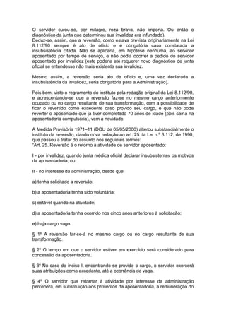 O servidor curou-se, por milagre, reza brava, não importa. Ou então o
diagnóstico da junta que determinou sua invalidez era infundado).
Deduz-se, assim, que a reversão, como estava prevista originariamente na Lei
8.112/90 sempre é ato de ofício e é obrigatória caso constatada a
insubsistência citada. Não se aplicaria, em hipótese nenhuma, ao servidor
aposentado por tempo de serviço, e não podia ocorrer a pedido do servidor
aposentado por invalidez (este poderia até requerer novo diagnóstico de junta
oficial se entendesse não mais existente sua invalidez.
Mesmo assim, a reversão seria ato de ofício e, uma vez declarada a
insubsistência da invalidez, seria obrigatória para a Administração).
Pois bem, visto o regramento do instituto pela redação original da Lei 8.112/90,
e acrescentando-se que a reversão faz-se no mesmo cargo anteriormente
ocupado ou no cargo resultante de sua transformação, com a possibilidade de
ficar o revertido como excedente caso provido seu cargo, e que não pode
reverter o aposentado que já tiver completado 70 anos de idade (pois cairia na
aposentadoria compulsória), vem a novidade.
A Medida Provisória 1971–11 (DOU de 05/05/2000) alterou substancialmente o
instituto da reversão, dando nova redação ao art. 25 da Lei n.º 8.112, de 1990,
que passou a tratar do assunto nos seguintes termos:
“Art. 25. Reversão é o retorno à atividade de servidor aposentado:
I - por invalidez, quando junta médica oficial declarar insubsistentes os motivos
da aposentadoria; ou
II - no interesse da administração, desde que:
a) tenha solicitado a reversão;
b) a aposentadoria tenha sido voluntária;
c) estável quando na atividade;
d) a aposentadoria tenha ocorrido nos cinco anos anteriores à solicitação;
e) haja cargo vago.
§ 1º A reversão far-se-á no mesmo cargo ou no cargo resultante de sua
transformação.
§ 2º O tempo em que o servidor estiver em exercício será considerado para
concessão da aposentadoria.
§ 3º No caso do inciso I, encontrando-se provido o cargo, o servidor exercerá
suas atribuições como excedente, até a ocorrência de vaga.
§ 4º O servidor que retornar à atividade por interesse da administração
perceberá, em substituição aos proventos da aposentadoria, a remuneração do
 