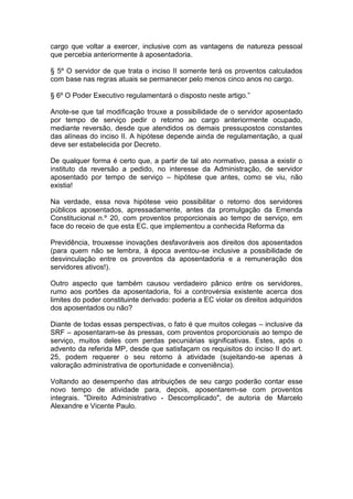 cargo que voltar a exercer, inclusive com as vantagens de natureza pessoal
que percebia anteriormente à aposentadoria.
§ 5º O servidor de que trata o inciso II somente terá os proventos calculados
com base nas regras atuais se permanecer pelo menos cinco anos no cargo.
§ 6º O Poder Executivo regulamentará o disposto neste artigo.”
Anote-se que tal modificação trouxe a possibilidade de o servidor aposentado
por tempo de serviço pedir o retorno ao cargo anteriormente ocupado,
mediante reversão, desde que atendidos os demais pressupostos constantes
das alíneas do inciso II. A hipótese depende ainda de regulamentação, a qual
deve ser estabelecida por Decreto.
De qualquer forma é certo que, a partir de tal ato normativo, passa a existir o
instituto da reversão a pedido, no interesse da Administração, de servidor
aposentado por tempo de serviço – hipótese que antes, como se viu, não
existia!
Na verdade, essa nova hipótese veio possibilitar o retorno dos servidores
públicos aposentados, apressadamente, antes da promulgação da Emenda
Constitucional n.º 20, com proventos proporcionais ao tempo de serviço, em
face do receio de que esta EC, que implementou a conhecida Reforma da
Previdência, trouxesse inovações desfavoráveis aos direitos dos aposentados
(para quem não se lembra, à época aventou-se inclusive a possibilidade de
desvinculação entre os proventos da aposentadoria e a remuneração dos
servidores ativos!).
Outro aspecto que também causou verdadeiro pânico entre os servidores,
rumo aos portões da aposentadoria, foi a controvérsia existente acerca dos
limites do poder constituinte derivado: poderia a EC violar os direitos adquiridos
dos aposentados ou não?
Diante de todas essas perspectivas, o fato é que muitos colegas – inclusive da
SRF – aposentaram-se às pressas, com proventos proporcionais ao tempo de
serviço, muitos deles com perdas pecuniárias significativas. Estes, após o
advento da referida MP, desde que satisfaçam os requisitos do inciso II do art.
25, podem requerer o seu retorno à atividade (sujeitando-se apenas à
valoração administrativa de oportunidade e conveniência).
Voltando ao desempenho das atribuições de seu cargo poderão contar esse
novo tempo de atividade para, depois, aposentarem-se com proventos
integrais. "Direito Administrativo - Descomplicado", de autoria de Marcelo
Alexandre e Vicente Paulo.
 