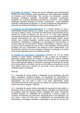 b) Contrato de Serviço: Trata-se de acordo celebrado pela Administração
Pública com certo particular, sendo atividade para obter determinada utilidade
de interesse para administração. São serviços de demolição, conserto,
instalação, montagem, operação, conservação, reparação, manutenção,
transporte, etc. A doutrina distingue os serviços em a) comuns – não é exigida
habilitação especifica (limpeza); b) Técnico –profissionais – exige habilitação
especifica (manutenção de elevador); c) Técnico profissionais especializados –
execução por profissional habilitado e notória especialização (art. 13)
c) Contrato de Fornecimento/Compras: E o acordo através do qual a
Administração Pública adquire, por compra, coisas móveis de certo particular,
com quem celebra o ajuste. O contrato de fornecimento é denominado pela Lei
contrato de compra e definido, em seu art. 6º, III, como toda aquisição
remunerada de bens para fornecimento de uma só vez ou parceladamente. É o
contrato administrativo por meio do qual a Administração adquire coisas
móveis, como material hospitalar, material escolar, equipamentos, gêneros
alimentícios, necessárias à realização e à manutenção de seus serviços. O
contrato pode ser de fornecimento integral, assemelhado à compra e venda,
em que a coisa é entregue de uma só vez na sua totalidade; de fornecimento
parcelado, em que a quantidade a ser entregue é certa e determinada; e de
fornecimento contínuo, em que a entrega é sucessiva e prolonga-se no tempo
pelo período estipulado como de duração do contrato.
d) Contrato de Concessão e Permissão: Conforme art. 175 da CF/88,
compete ao poder Público, diretamente ou sob o regime de concessão e
permissão, sempre através de licitação, a prestação de serviços públicos.
HELY LOPES MEIRELLES define o contrato de concessão como o ajuste pelo
qual a Administração delega ao particular a execução remunerada de serviço
ou de obra pública ou lhe cede o uso de um bem público (concessão de uso de
bem público), para que o explore por sua conta e risco, pelo prazo e nas
condições legais e contratuais.
Pode ser:
d.1 - concessão de serviço público: a delegação de sua prestação, feita pelo
poder concedente, mediante licitação, na modalidade de concorrência, à
pessoa jurídica ou consórcio de empresas que demonstre capacidade para seu
desempenho, por sua conta e risco e por prazo determinado, sendo
remunerado através de Tarifa, que deve se módica. Ex: serviço de radiodifusão
sonora e de sons e imagens, Telefonia
d.2 - concessão de serviço público precedida da execução de obra pública: a
construção, total ou parcial, conservação, reforma, ampliação ou melhoramento
de quaisquer obras de interesse público, delegada pelo poder concedente,
mediante licitação, na modalidade de concorrência, à pessoa jurídica ou
consórcio de empresas que demonstre capacidade para a sua realização, por
sua conta e risco, de forma que o investimento da concessionária seja
remunerado e amortizado mediante a exploração do serviço ou da obra por
 